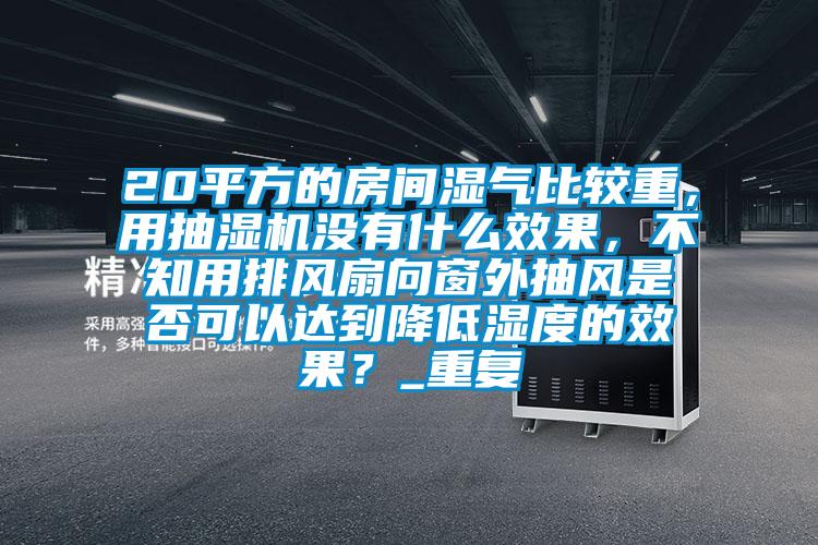 20平方的房间湿气比较重，用抽湿机没有什么效果，不知用排风扇向窗外抽风是否可以达到降低湿度的效果？_重复