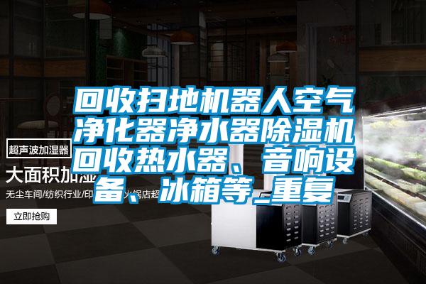 回收扫地机器人空气净化器净水器除湿机回收热水器、音响设备、冰箱等_重复