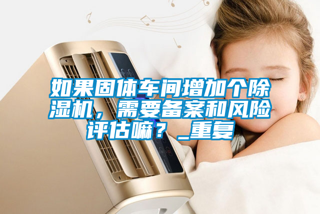 如果固体车间增加个除湿机，需要备案和风险评估嘛？_重复