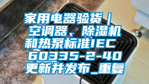 家用电器验货｜ 空调器、除湿机和热泵标准IEC 60335-2-40更新并发布_重复