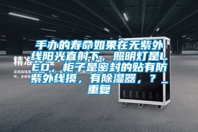 手办的寿命如果在无紫外线阳光直射下，照明灯是LED，柜子是密封的贴有防紫外线摸，有除湿器，？_重复