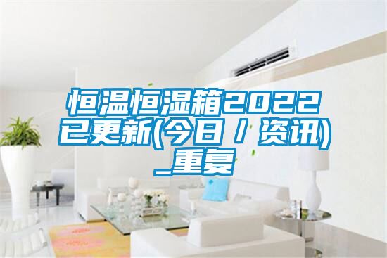 恒温恒湿箱2022已更新(今日／资讯)_重复