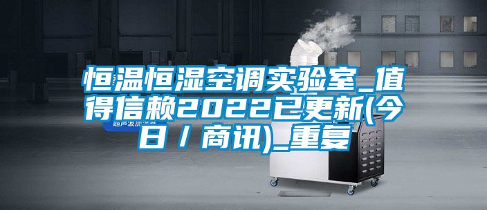 恒温恒湿空调实验室_值得信赖2022已更新(今日／商讯)_重复