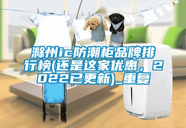 滁州ic防潮柜品牌排行榜(还是这家优惠，2022已更新)_重复