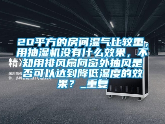 企业动态20平方的房间湿气比较重，用抽湿机没有什么效果，不知用排风扇向窗外抽风是否可以达到降低湿度的效果？_重复