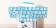 普洱茶仓库要用除湿机吗-普洱茶湿仓如处理(今日／新闻)2022已更新_重复