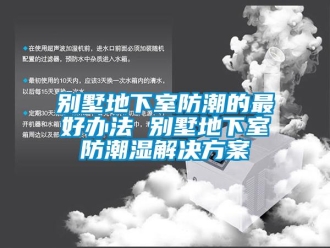 企业动态别墅地下室防潮的最好办法 别墅地下室防潮湿解决方案